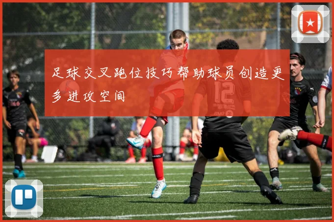 足球交叉跑位技巧帮助球员创造更多进攻空间