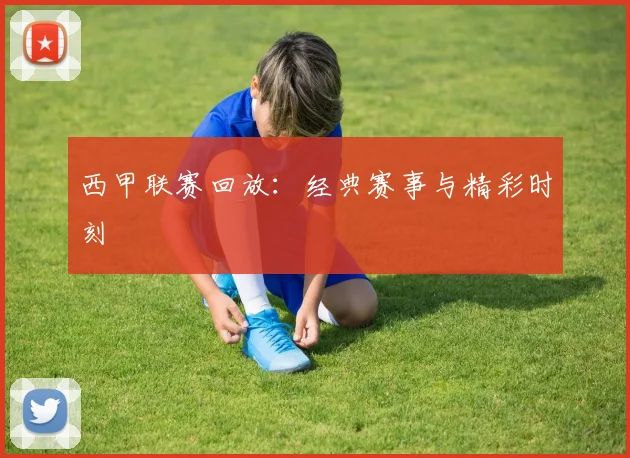 西甲联赛回放：经典赛事与精彩时刻