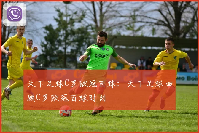 天下足球C罗欧冠百球:天下足球回顾C罗欧冠百球时刻