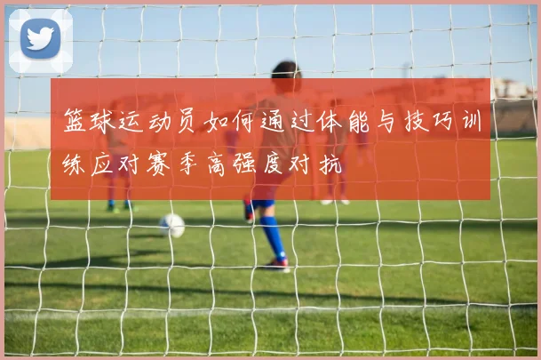 篮球运动员如何通过体能与技巧训练应对赛季高强度对抗