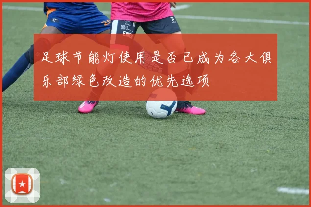 足球节能灯使用是否已成为各大俱乐部绿色改造的优先选项