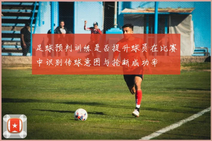 足球预判训练是否提升球员在比赛中识别传球意图与抢断成功率