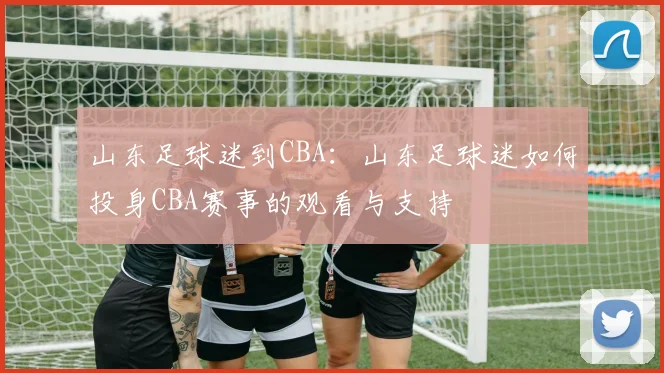 山东足球迷到CBA:山东足球迷如何投身CBA赛事的观看与支持