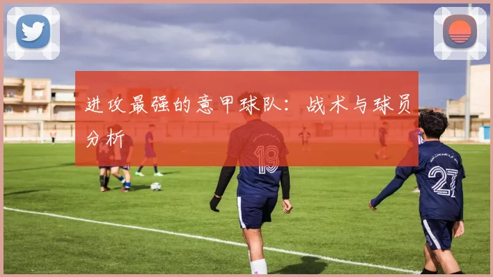 进攻最强的意甲球队：战术与球员分析